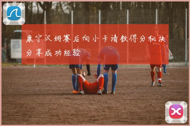 康宁汉姆赛后向小卡请教得分秘诀分享成功经验