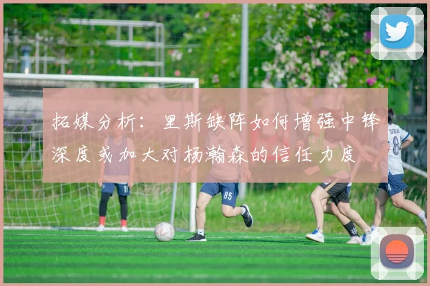 拓媒分析：里斯缺阵如何增强中锋深度或加大对杨瀚森的信任力度