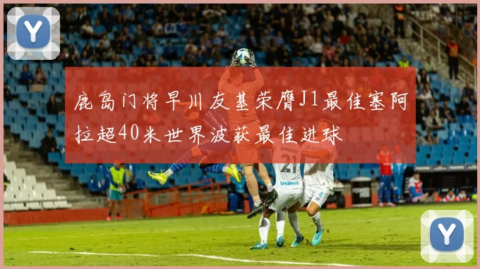 鹿岛门将早川友基荣膺J1最佳塞阿拉超40米世界波获最佳进球