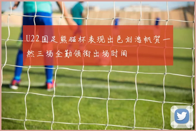 U22国足熊猫杯表现出色刘浩帆贺一然三场全勤领衔出场时间