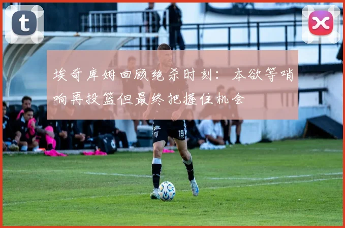 埃奇库姆回顾绝杀时刻：本欲等哨响再投篮但最终把握住机会
