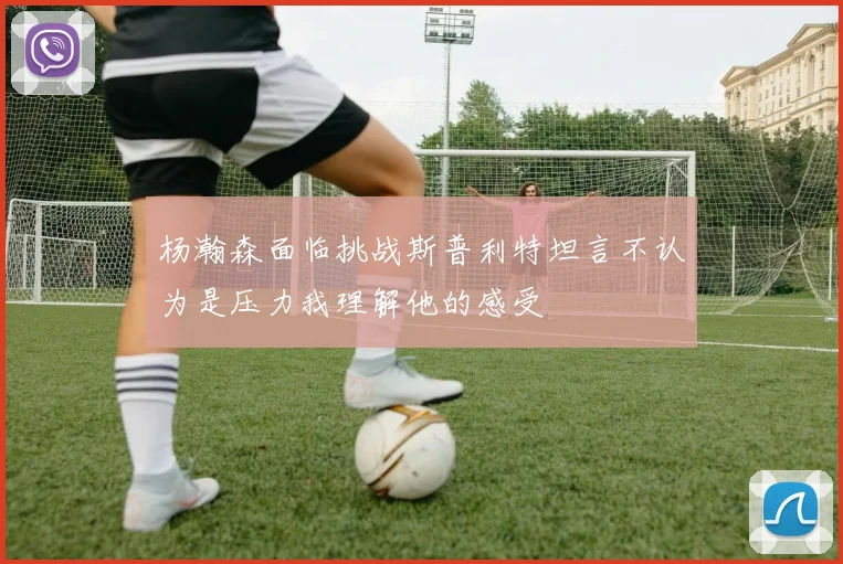 杨瀚森面临挑战斯普利特坦言不认为是压力我理解他的感受