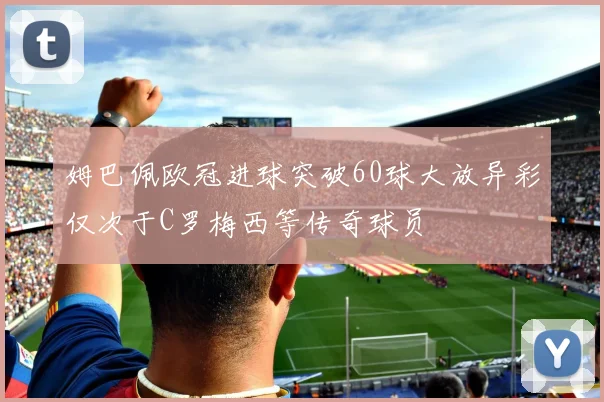 姆巴佩欧冠进球突破60球大放异彩仅次于C罗梅西等传奇球员
