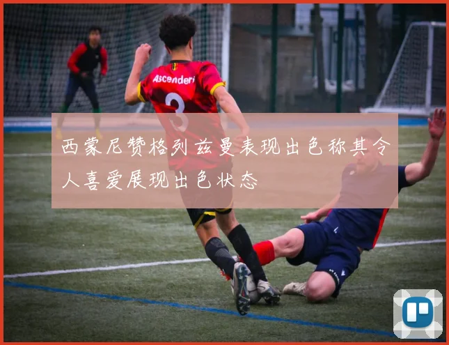 西蒙尼赞格列兹曼表现出色称其令人喜爱展现出色状态