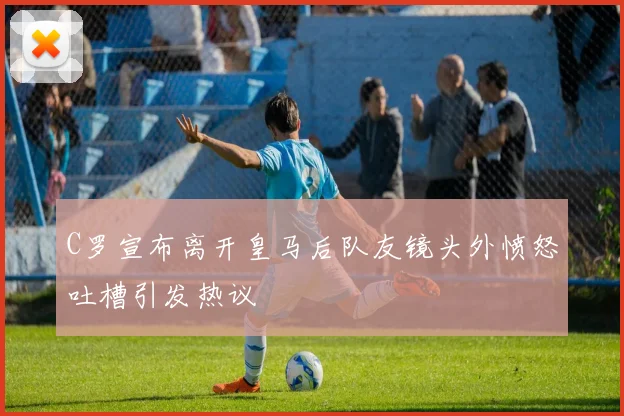 C罗宣布离开皇马后队友镜头外愤怒吐槽引发热议