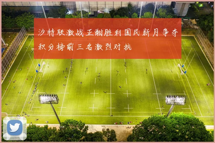 沙特联激战正酣胜利国民新月争夺积分榜前三名激烈对抗