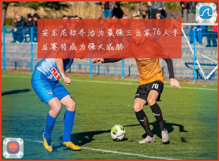 安东尼称乔治为最强三当家76人季后赛将成为强大威胁