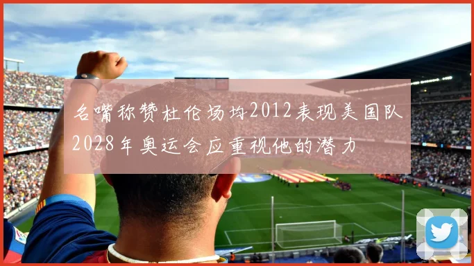 名嘴称赞杜伦场均2012表现美国队2028年奥运会应重视他的潜力