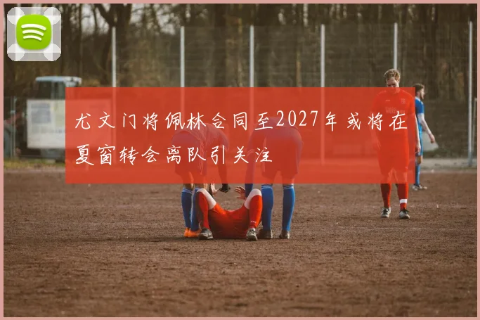 尤文门将佩林合同至2027年或将在夏窗转会离队引关注