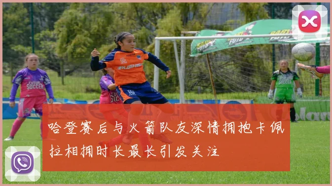 哈登赛后与火箭队友深情拥抱卡佩拉相拥时长最长引发关注