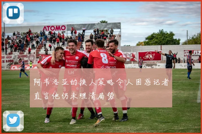 阿韦洛亚的换人策略令人困惑记者直言他仍未理清局势