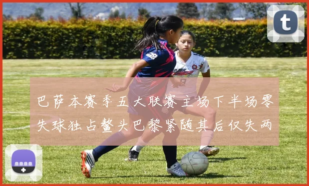 巴萨本赛季五大联赛主场下半场零失球独占鳌头巴黎紧随其后仅失两球