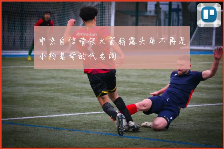 申京自信带领火箭崭露头角不再是小约基奇的代名词