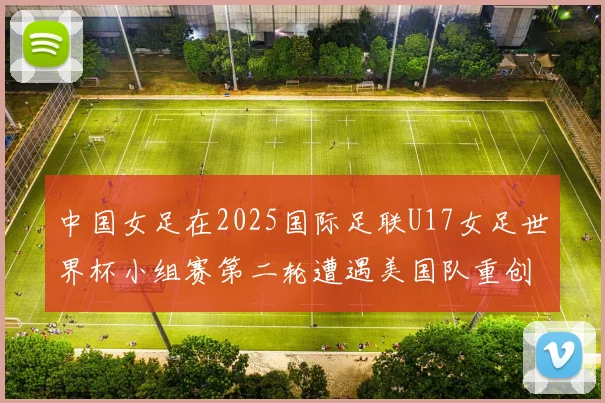 中国女足在2025国际足联U17女足世界杯小组赛第二轮遭遇美国队重创以2比5落败