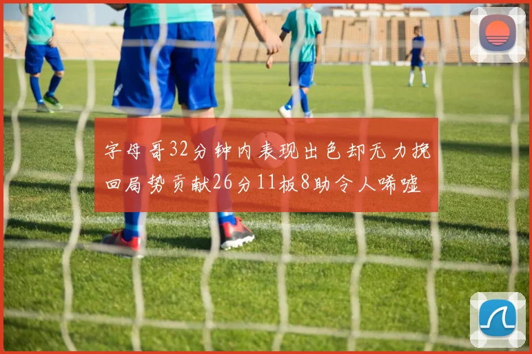 字母哥32分钟内表现出色却无力挽回局势贡献26分11板8助令人唏嘘