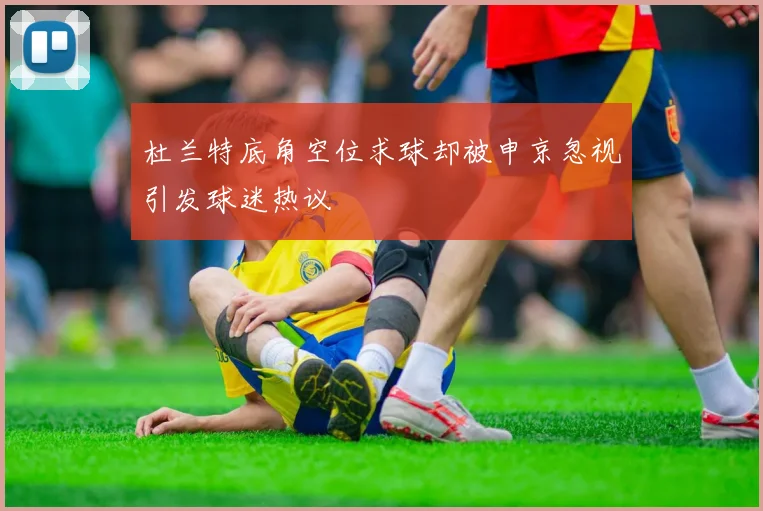 杜兰特底角空位求球却被申京忽视引发球迷热议