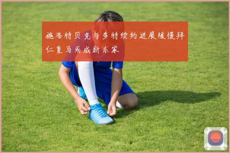 施洛特贝克与多特续约进展缓慢拜仁皇马或成新东家