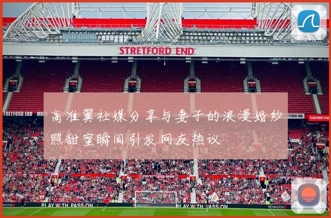 高准翼社媒分享与妻子的浪漫婚纱照甜蜜瞬间引发网友热议