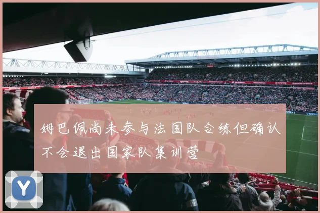 姆巴佩尚未参与法国队合练但确认不会退出国家队集训营