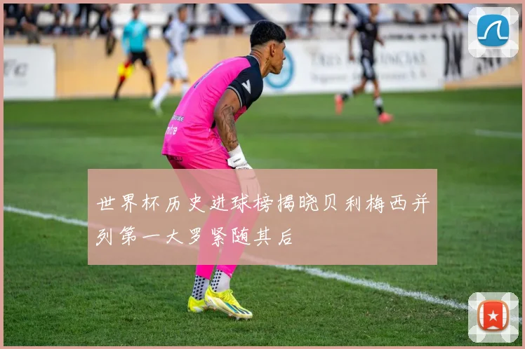 世界杯历史进球榜揭晓贝利梅西并列第一大罗紧随其后