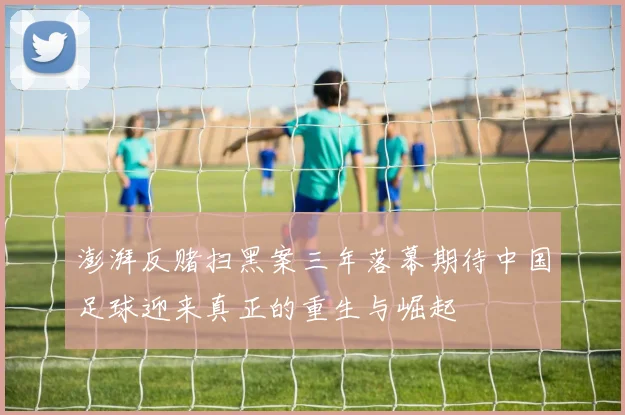 澎湃反赌扫黑案三年落幕期待中国足球迎来真正的重生与崛起