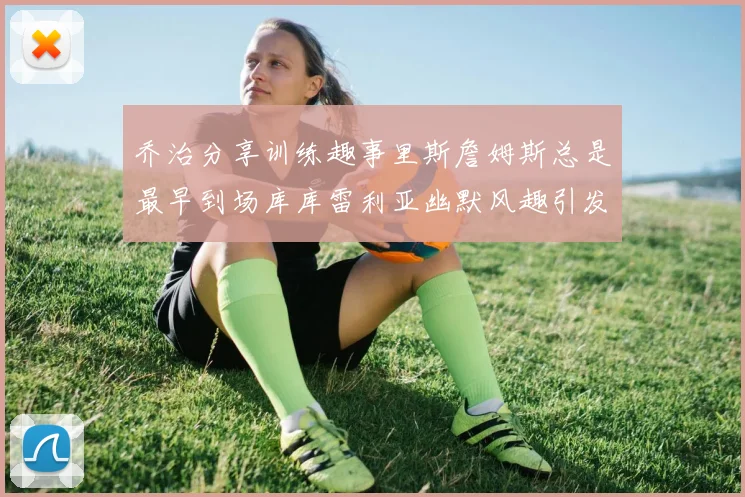 乔治分享训练趣事里斯詹姆斯总是最早到场库库雷利亚幽默风趣引发笑声