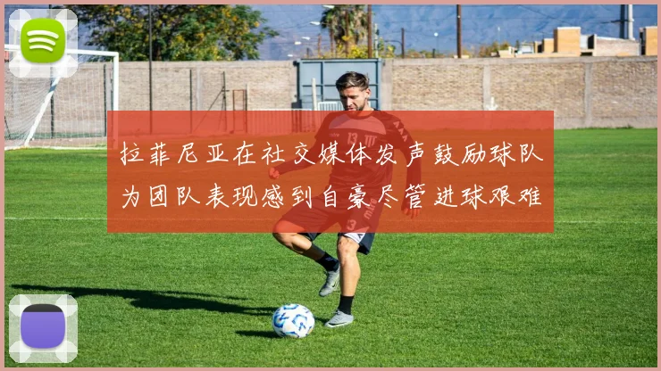 拉菲尼亚在社交媒体发声鼓励球队为团队表现感到自豪尽管进球艰难