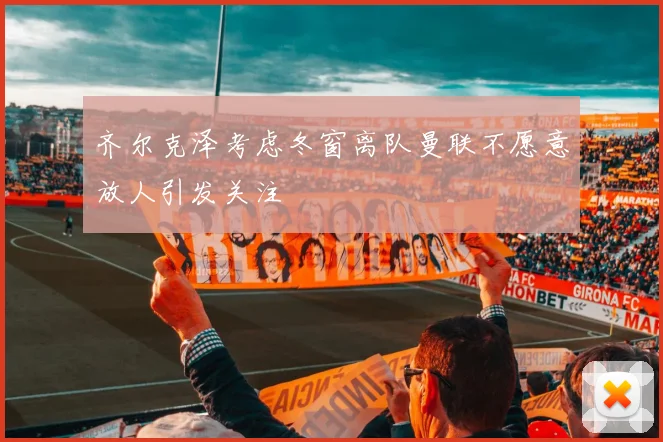 齐尔克泽考虑冬窗离队曼联不愿意放人引发关注