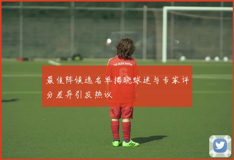 最佳阵候选名单揭晓球迷与专家评分差异引发热议