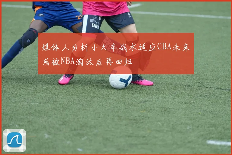 媒体人分析小火车战术适应CBA未来或被NBA淘汰后再回归