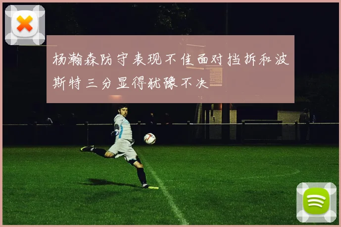 杨瀚森防守表现不佳面对挡拆和波斯特三分显得犹豫不决